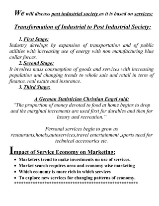 We will discuss post industrial society as it is based on services:
  Transformation of Industrial to Post Industrial Society:

      1. First Stage:
Industry develops by expansion of transportation and of public
utilities with increasing use of energy with non manufacturing blue
collar forces.
      2. Second Stage:
It involves mass consumption of goods and services with increasing
population and changing trends to whole sale and retail in term of
finance, real estate and insurance.
      3. Third Stage:

          A German Statistician Christian Engel said:
 “The proportion of money devoted to food at home begins to drop
and the marginal increments are used first for durables and then for
                     luxury and recreation.”

                Personal services begin to grow as
restaurants,hotels,autoservices,travel entertainment ,sports need for
                     technical accessories etc.

Impact of Service Economy on Marketing:
  • Marketers trend to make investments on use of services.
  • Market search requires area and economy wise marketing
  • Which economy is more rich in which services
  • To explore new services for changing patterns of economy.
  *****************************************************
 
