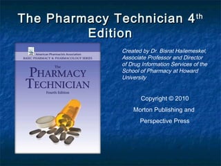 The Pharmacy Technician 4 th
         Edition
               Created by Dr. Bisrat Hailemeskel,
               Associate Professor and Director
               of Drug Information Services of the
               School of Pharmacy at Howard
               University


                      Copyright © 2010
                   Morton Publishing and
                      Perspective Press
 