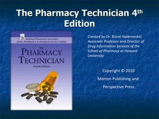 The Pharmacy Technician 4 th  Edition Created by Dr. Bisrat Hailemeskel, Associate Professor and Director of Drug Information Services of the School of Pharmacy at Howard University   Copyright © 2010 Morton Publishing and  Perspective Press 