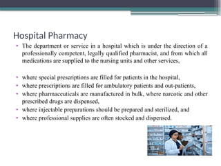 Hospital Pharmacy
• The department or service in a hospital which is under the direction of a
professionally competent, legally qualified pharmacist, and from which all
medications are supplied to the nursing units and other services,
• where special prescriptions are filled for patients in the hospital,
• where prescriptions are filled for ambulatory patients and out-patients,
• where pharmaceuticals are manufactured in bulk, where narcotic and other
prescribed drugs are dispensed,
• where injectable preparations should be prepared and sterilized, and
• where professional supplies are often stocked and dispensed.
 