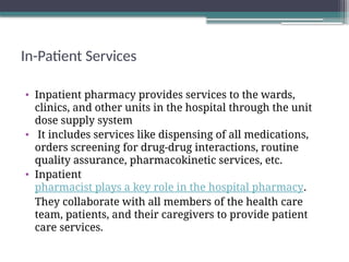 In-Patient Services
• Inpatient pharmacy provides services to the wards,
clinics, and other units in the hospital through the unit
dose supply system
• It includes services like dispensing of all medications,
orders screening for drug-drug interactions, routine
quality assurance, pharmacokinetic services, etc.
• Inpatient
pharmacist plays a key role in the hospital pharmacy.
They collaborate with all members of the health care
team, patients, and their caregivers to provide patient
care services.
 