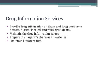 Drug Information Services
• Provide drug information on drugs and drug therapy to
doctors, nurses, medical and nursing students .
• Maintain the drug information center.
• Prepare the hospital's pharmacy newsletter.
• Maintain literature files.
 