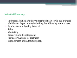 Industrial Pharmacy
• In pharmaceutical industry pharmacist can serve in a number
of different departments including the following major areas
• Production and Quality Control
• Sales
• Marketing
• Research and Development
• Regulatory Affairs Department
• Management and Administration
 