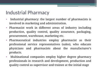 Industrial Pharmacy
• Industrial pharmacy: the largest number of pharmacists is
involved in marketing and administration.
• Pharmacist work in different areas of industry including
production, quality control, quality assurance, packaging,
procurement, warehouse, marketing etc.
• Pharmaceutical industries employ pharmacist as their
professional service representatives (sales), who educate
physicians and pharmacists about the manufacturer’s
products.
• Multinational companies employ higher degree pharmacy
professionals in research and development, production and
quality control as supervisor and trainee at the initial stage
 