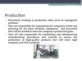 Production
• Pharmacist working in production often serve in managerial
positions
• They are responsible for anticipating the company’s needs and
planning for the plant facilities, equipment, and personnel
who will be needed to meet the company’s production goals.
• They are also responsible for establishing and administering
manufacturing procedures and controls to ensure the
production of high-quality products that will meet rigid
company and FDA standards.
 