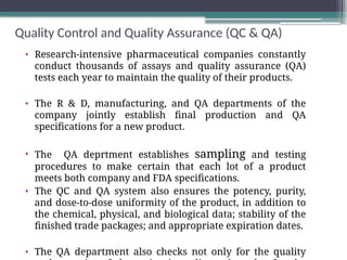 Quality Control and Quality Assurance (QC & QA)
• Research-intensive pharmaceutical companies constantly
conduct thousands of assays and quality assurance (QA)
tests each year to maintain the quality of their products.
• The R & D, manufacturing, and QA departments of the
company jointly establish final production and QA
specifications for a new product.
• The QA deprtment establishes sampling and testing
procedures to make certain that each lot of a product
meets both company and FDA specifications.
• The QC and QA system also ensures the potency, purity,
and dose-to-dose uniformity of the product, in addition to
the chemical, physical, and biological data; stability of the
finished trade packages; and appropriate expiration dates.
• The QA department also checks not only for the quality
 