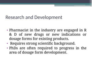 Research and Development
• Pharmacist in the industry are engaged in R
& D of new drugs or new indications or
dosage forms for existing products.
• Requires strong scientific background.
• PhDs are often required to progress in the
area of dosage form development.
 