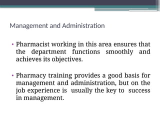 Management and Administration
• Pharmacist working in this area ensures that
the department functions smoothly and
achieves its objectives.
• Pharmacy training provides a good basis for
management and administration, but on the
job experience is usually the key to success
in management.
 