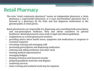 Retail Pharmacy
The term “retail community pharmacy” means an independent pharmacy, a chain
pharmacy, a supermarket pharmacy, or a mass merchandiser pharmacy that is
licensed as a pharmacy by the State and that dispenses medications to the
general public at retail prices.
Retail pharmacists are responsible for dispensing and controlling both prescription
and non-prescription medicine. They also advise customers on general
healthcare. Retail pharmacists must work to legal and ethical guidelines.
• Employment as a retail pharmacist involves:
• providing advice about health issues, symptoms and medications in response to
customer enquiries
• recruiting, training and managing staff
• processing prescriptions and dispensing medication
• ordering and selling medicines and other stock
• meeting medical representatives
• managing budgets
• keeping statistical and financial records
• preparing publicity materials and displays
• marketing services
• Some evening and weekend work may be required.
 