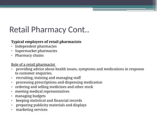 Retail Pharmacy Cont..
Typical employers of retail pharmacists
• Independent pharmacies
• Supermarket pharmacies
• Pharmacy chains
Role of a retail pharmacist
• providing advice about health issues, symptoms and medications in response
to customer enquiries.
• recruiting, training and managing staff
• processing prescriptions and dispensing medication
• ordering and selling medicines and other stock
• meeting medical representatives
• managing budgets
• keeping statistical and financial records
• preparing publicity materials and displays
• marketing services
 