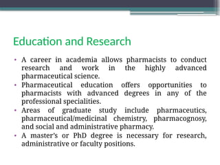Education and Research
• A career in academia allows pharmacists to conduct
research and work in the highly advanced
pharmaceutical science.
• Pharmaceutical education offers opportunities to
pharmacists with advanced degrees in any of the
professional specialities.
• Areas of graduate study include pharmaceutics,
pharmaceutical/medicinal chemistry, pharmacognosy,
and social and administrative pharmacy.
• A master’s or PhD degree is necessary for research,
administrative or faculty positions.
 