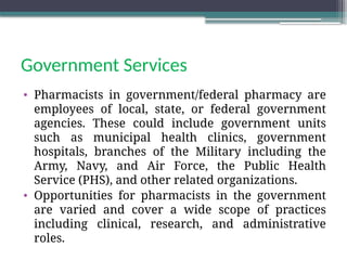 Government Services
• Pharmacists in government/federal pharmacy are
employees of local, state, or federal government
agencies. These could include government units
such as municipal health clinics, government
hospitals, branches of the Military including the
Army, Navy, and Air Force, the Public Health
Service (PHS), and other related organizations.
• Opportunities for pharmacists in the government
are varied and cover a wide scope of practices
including clinical, research, and administrative
roles.
 