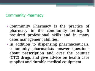 Community Pharmacy
• Community Pharmacy is the practice of
pharmacy in the community setting. It
required professional skills and in many
cases management abilities.
• In addition to dispensing pharmaceuticals,
community pharmacists answer questions
about prescription and over the counter
(OTC) drugs and give advice on health care
supplies and durable medical equipment.
 