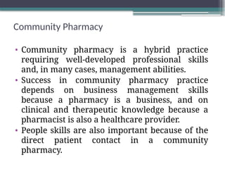 Community Pharmacy
• Community pharmacy is a hybrid practice
requiring well-developed professional skills
and, in many cases, management abilities.
• Success in community pharmacy practice
depends on business management skills
because a pharmacy is a business, and on
clinical and therapeutic knowledge because a
pharmacist is also a healthcare provider.
• People skills are also important because of the
direct patient contact in a community
pharmacy.
 