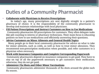 Duties of a Community Pharmacist
• Collaborate with Physicians to Receive Prescriptions
In today’s age, many prescriptions are sent digitally straight to a patient’s
pharmacy of choice. It is the responsibility of the community pharmacist to
develop and maintain relationships with local physicians.
• Fill Patient Prescriptions and Instruct Customers on How to Use Medications
Community pharmacists fill prescriptions for customers. They often delegate tasks
like pill counting to interns or pharmacy technicians. Their main focus is educating
patients on how to use medications and efficiently answering their questions.
• Advise Customers on Minor Ailments and General Health Topics
Many people go to their local community pharmacist for advice on what to take
for minor ailments, such as colds, as well as how to treat minor abrasions. They
recommend non-prescription medication when possible, and refer customers to a
physician when necessary.
• Work with Insurance Companies and Complete Corresponding Paperwork
Community pharmacists depend on insurance companies to get paid. They have to
stay on top of all the paperwork necessary to get customers their medication,
otherwise, they do not get paid.
• Administer Flu Shots and Other Minor Vaccinations
Community pharmacists administer thousands of flu shots around the globe each
flu season.
 