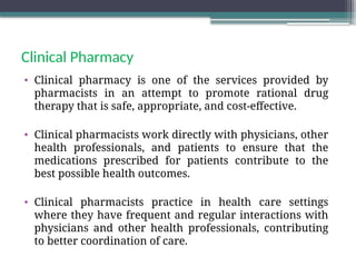 Clinical Pharmacy
• Clinical pharmacy is one of the services provided by
pharmacists in an attempt to promote rational drug
therapy that is safe, appropriate, and cost-effective.
• Clinical pharmacists work directly with physicians, other
health professionals, and patients to ensure that the
medications prescribed for patients contribute to the
best possible health outcomes.
• Clinical pharmacists practice in health care settings
where they have frequent and regular interactions with
physicians and other health professionals, contributing
to better coordination of care.
 