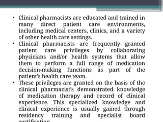 • Clinical pharmacists are educated and trained in
many direct patient care environments,
including medical centers, clinics, and a variety
of other health care settings.
• Clinical pharmacists are frequently granted
patient care privileges by collaborating
physicians and/or health systems that allow
them to perform a full range of medication
decision-making functions as part of the
patient’s health care team.
• These privileges are granted on the basis of the
clinical pharmacist’s demonstrated knowledge
of medication therapy and record of clinical
experience. This specialized knowledge and
clinical experience is usually gained through
residency training and specialist board
 