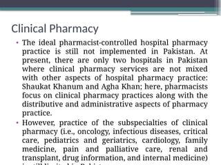 Clinical Pharmacy
• The ideal pharmacist-controlled hospital pharmacy
practice is still not implemented in Pakistan. At
present, there are only two hospitals in Pakistan
where clinical pharmacy services are not mixed
with other aspects of hospital pharmacy practice:
Shaukat Khanum and Agha Khan; here, pharmacists
focus on clinical pharmacy practices along with the
distributive and administrative aspects of pharmacy
practice.
• However, practice of the subspecialties of clinical
pharmacy (i.e., oncology, infectious diseases, critical
care, pediatrics and geriatrics, cardiology, family
medicine, pain and palliative care, renal and
transplant, drug information, and internal medicine)
 