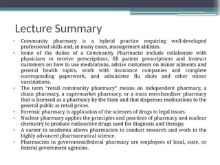Lecture Summary
• Community pharmacy is a hybrid practice requiring well-developed
professional skills and, in many cases, management abilities.
• Some of the duties of a Community Pharmacist include collaborate with
physicians to receive prescriptions, fill patient prescriptions and instruct
customers on how to use medications, advise customers on minor ailments and
general health topics, work with insurance companies and complete
corresponding paperwork, and administer flu shots and other minor
vaccinations.
• The term “retail community pharmacy” means an independent pharmacy, a
chain pharmacy, a supermarket pharmacy, or a mass merchandiser pharmacy
that is licensed as a pharmacy by the State and that dispenses medications to the
general public at retail prices.
• Forensic pharmacy is application of the sciences of drugs to legal issues.
• Nuclear pharmacy applies the principles and practices of pharmacy and nuclear
chemistry to produce radioactive drugs used for diagnosis and therapy.
• A career in academia allows pharmacists to conduct research and work in the
highly advanced pharmaceutical science.
• Pharmacists in government/federal pharmacy are employees of local, state, or
federal government agencies.
 