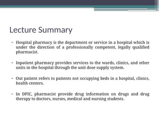 Lecture Summary
• Hospital pharmacy is the department or service in a hospital which is
under the direction of a professionally competent, legally qualified
pharmacist.
• Inpatient pharmacy provides services to the wards, clinics, and other
units in the hospital through the unit dose supply system.
• Out patient refers to patients not occupying beds in a hospital, clinics,
health centers.
• In DPIC, pharmacist provide drug information on drugs and drug
therapy to doctors, nurses, medical and nursing students.
 
