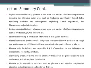 Lecture Summary Cont..
• In pharmaceutical industry pharmacist can serve in a number of different departments
including the following major areas such as Production and Quality Control, Sales,
Marketing, Research and Development, Regulatory Affairs Department, and
Management and Administration.
• In pharmaceutical industry pharmacist can serve in a number of different departments
such as production, QC, QA, Research etc.
• Pharmacist working in production often serve in managerial positions.
• Research-intensive pharmaceutical companies constantly conduct thousands of assays
and quality assurance (QA) tests each year to maintain the quality of their products.
• Pharmacist in the industry are engaged in R & D of new drugs or new indications or
dosage forms for existing products.
• Community pharmacy is the type of pharmacy that allows the public access to their
medications and advice about their health.
• Pharmacist do research in advance areas of pharmacy and acquire postgraduate
education including masters and doctorate degrees.
 