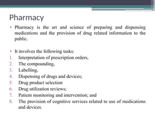 Pharmacy
• Pharmacy is the art and science of preparing and dispensing
medications and the provision of drug related information to the
public.
• It involves the following tasks:
1. Interpretation of prescription orders,
2. The compounding,
3. Labelling,
4. Dispensing of drugs and devices;
5. Drug product selection
6. Drug utilization reviews;
7. Patient monitoring and intervention; and
8. The provision of cognitive services related to use of medications
and devices.
 