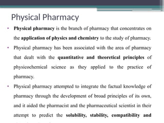 Physical Pharmacy
• Physical pharmacy is the branch of pharmacy that concentrates on
the application of physics and chemistry to the study of pharmacy.
• Physical pharmacy has been associated with the area of pharmacy
that dealt with the quantitative and theoretical principles of
physicochemical science as they applied to the practice of
pharmacy.
• Physical pharmacy attempted to integrate the factual knowledge of
pharmacy through the development of broad principles of its own,
and it aided the pharmacist and the pharmaceutical scientist in their
attempt to predict the solubility, stability, compatibility and
 