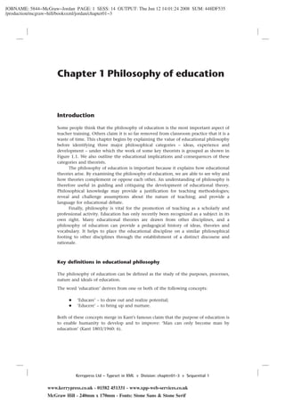 JOBNAME: 5844−McGraw−Jordan PAGE: 1 SESS: 14 OUTPUT: Thu Jun 12 14:01:24 2008 SUM: 448DF535
/production/mcgraw−hill/booksxml/jordan/chapter01−3
Chapter 1 Philosophy of education
Introduction
Some people think that the philosophy of education is the most important aspect of
teacher training. Others claim it is so far removed from classroom practice that it is a
waste of time. This chapter begins by explaining the value of educational philosophy
before identifying three major philosophical categories – ideas, experience and
development – under which the work of some key theorists is grouped as shown in
Figure 1.1. We also outline the educational implications and consequences of these
categories and theorists.
The philosophy of education is important because it explains how educational
theories arise. By examining the philosophy of education, we are able to see why and
how theories complement or oppose each other. An understanding of philosophy is
therefore useful in guiding and critiquing the development of educational theory.
Philosophical knowledge may provide a justification for teaching methodologies;
reveal and challenge assumptions about the nature of teaching; and provide a
language for educational debate.
Finally, philosophy is vital for the promotion of teaching as a scholarly and
professional activity. Education has only recently been recognized as a subject in its
own right. Many educational theories are drawn from other disciplines, and a
philosophy of education can provide a pedagogical history of ideas, theories and
vocabulary. It helps to place the educational discipline on a similar philosophical
footing to other disciplines through the establishment of a distinct discourse and
rationale.
Key definitions in educational philosophy
The philosophy of education can be defined as the study of the purposes, processes,
nature and ideals of education.
The word ‘education’ derives from one or both of the following concepts:
+ ‘Educare’ – to draw out and realize potential;
+ ‘Educere’ – to bring up and nurture.
Both of these concepts merge in Kant’s famous claim that the purpose of education is
to enable humanity to develop and to improve: ‘Man can only become man by
education’ (Kant 1803/1960: 6).
www.kerrypress.co.uk - 01582 451331 - www.xpp-web-services.co.uk
McGraw Hill - 240mm x 170mm - Fonts: Stone Sans & Stone Serif
Kerrypress Ltd – Typeset in XML A Division: chapter01-3 F Sequential 1
 