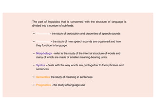 The part of linguistics that is concerned with the structure of language is
divided into a number of subfields:
▪ Phonetics - the study of production and properties of speech sounds
▪ Phonology - the study of how speech sounds are organised and how
they function in language
▪ Morphology - refer to the study of the internal structure of words and
many of which are made of smaller meaning-bearing units.
▪ Syntax - deals with the way words are put together to form phrases and
sentences
▪ Semantics the study of meaning in sentences
▪ Pragmatics - the study of language use
 