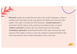 Phonetics studies the sounds that are used in the world's languages; it aims to
examine each individual sound, its properties and differences from the other
sounds. The study is divided into three branches. Acoustic phonetics is
concerned with the nature of the sound waves produced when we speak.
Auditory phonetics examines the way listeners perceive the sounds.
Articulatory phonetics, the principal branch of the study and also the main
concern of the chapter, focuses on how the sounds are produced and how they
can be described in terms of their articulation in the vocal tract.
 
