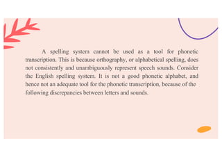 A spelling system cannot be used as a tool for phonetic
transcription. This is because orthography, or alphabetical spelling, does
not consistently and unambiguously represent speech sounds. Consider
the English spelling system. It is not a good phonetic alphabet, and
hence not an adequate tool for the phonetic transcription, because of the
following discrepancies between letters and sounds.
 