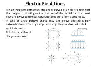Electric Field Lines
• It is an imaginary path either straight or curved of an electric field such
that tangent to it will give the direction of electric field at that point.
They are always continuous curves but they don’t form closed loops.
• In case of single positive charge they are always directed radially
outwards whereas for single negative charge they are always directed
radially inwards.
• Field lines of different
charges are shown
 