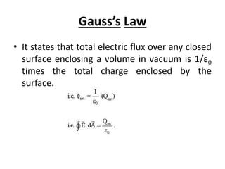 Gauss’s Law
• It states that total electric flux over any closed
surface enclosing a volume in vacuum is 1/ε0
times the total charge enclosed by the
surface.
 