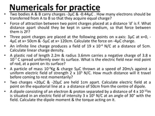 Numericals for practice
• Two bodies A & B carry charges -3µC & -0.44µC . How many electrons should be
transferred from A to B so that they acquire equal charge?
• Force of attraction between two point charges placed at a distance ‘d’ is F. What
distance apart should they be kept in same medium, so that force between
them is 2F?
• Three point charges are placed at the following points on x-axis: 3µC at x=0, -
4µC at x= 50cm & -5µC at x= 120cm. Calculate the force on -4µC charge.
• An infinite line charge produces a field of 19 x 10-4 N/C at a distance of 5cm.
Calculate linear charge density.
• A plastic rod of length 2.2m & radius 3.6mm carries a negative charge of 3.8 x
10-7 C spread uniformly over its surface. What is the electric field near mid point
of rod, at a point on its surface?
• A particle of mass 10-4Kg & charge 5µC thrown at a speed of 20m/s against a
uniform electric field of strength 2 x 105 N/C. How much distance will it travel
before coming to rest momentarily?
• Two charges +20µC & -20µC are held 1cm apart. Calculate electric field at a
point on the equatorial line at a a distance of 50cm from the centre of dipole.
• A dipole consisting of an electron & proton separated by a distance of 4 x 10-10m
is situated in an electric field of intensity 3 x 105 N/C at an angle of 30° with the
field. Calculate the dipole moment & the torque acting on it.
 