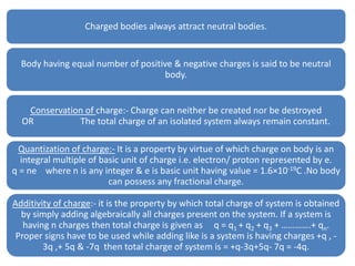 Charged bodies always attract neutral bodies.
Body having equal number of positive & negative charges is said to be neutral
body.
Conservation of charge:- Charge can neither be created nor be destroyed
OR The total charge of an isolated system always remain constant.
Quantization of charge:- It is a property by virtue of which charge on body is an
integral multiple of basic unit of charge i.e. electron/ proton represented by e.
q = ne where n is any integer & e is basic unit having value = 1.6×10-19C .No body
can possess any fractional charge.
Additivity of charge:- it is the property by which total charge of system is obtained
by simply adding algebraically all charges present on the system. If a system is
having n charges then total charge is given as q = q1 + q2 + q3 + ………….+ qn.
Proper signs have to be used while adding like is a system is having charges +q , -
3q ,+ 5q & -7q then total charge of system is = +q-3q+5q- 7q = -4q.
 