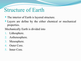 Structure of Earth
 The interior of Earth is layered structure.
 Layers are define by the either chemical or mechanical
properties.
Mechanically Earth is divided into
1. Lithosphere.
2. Asthenosphere.
3. Mesosphere.
4. Outer Core.
5. Inner Core.
 