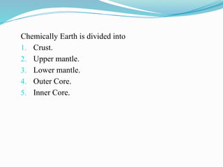 Chemically Earth is divided into
1. Crust.
2. Upper mantle.
3. Lower mantle.
4. Outer Core.
5. Inner Core.
 