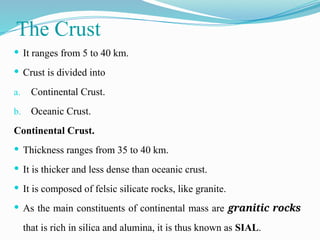 The Crust
 It ranges from 5 to 40 km.
 Crust is divided into
a. Continental Crust.
b. Oceanic Crust.
Continental Crust.
 Thickness ranges from 35 to 40 km.
 It is thicker and less dense than oceanic crust.
 It is composed of felsic silicate rocks, like granite.
 As the main constituents of continental mass are granitic rocks
that is rich in silica and alumina, it is thus known as SIAL.
 