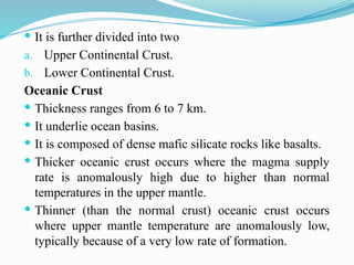  It is further divided into two
a. Upper Continental Crust.
b. Lower Continental Crust.
Oceanic Crust
 Thickness ranges from 6 to 7 km.
 It underlie ocean basins.
 It is composed of dense mafic silicate rocks like basalts.
 Thicker oceanic crust occurs where the magma supply
rate is anomalously high due to higher than normal
temperatures in the upper mantle.
 Thinner (than the normal crust) oceanic crust occurs
where upper mantle temperature are anomalously low,
typically because of a very low rate of formation.
 