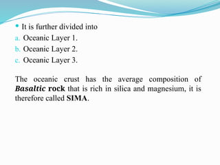  It is further divided into
a. Oceanic Layer 1.
b. Oceanic Layer 2.
c. Oceanic Layer 3.
The oceanic crust has the average composition of
Basaltic rock that is rich in silica and magnesium, it is
therefore called SIMA.
 