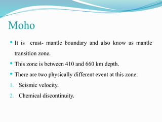 Moho
 It is crust- mantle boundary and also know as mantle
transition zone.
 This zone is between 410 and 660 km depth.
 There are two physically different event at this zone:
1. Seismic velocity.
2. Chemical discontinuity.
 
