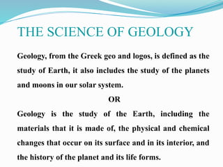 THE SCIENCE OF GEOLOGY
Geology, from the Greek geo and logos, is defined as the
study of Earth, it also includes the study of the planets
and moons in our solar system.
OR
Geology is the study of the Earth, including the
materials that it is made of, the physical and chemical
changes that occur on its surface and in its interior, and
the history of the planet and its life forms.
 