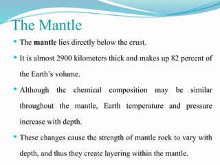 The Mantle
 The mantle lies directly below the crust.
 It is almost 2900 kilometers thick and makes up 82 percent of
the Earth’s volume.
 Although the chemical composition may be similar
throughout the mantle, Earth temperature and pressure
increase with depth.
 These changes cause the strength of mantle rock to vary with
depth, and thus they create layering within the mantle.
 