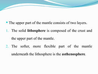  The upper part of the mantle consists of two layers.
1. The solid lithosphere is composed of the crust and
the upper part of the mantle.
2. The softer, more flexible part of the mantle
underneath the lithosphere is the asthenosphere.
 