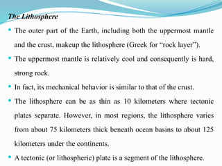 The Lithosphere
 The outer part of the Earth, including both the uppermost mantle
and the crust, makeup the lithosphere (Greek for “rock layer”).
 The uppermost mantle is relatively cool and consequently is hard,
strong rock.
 In fact, its mechanical behavior is similar to that of the crust.
 The lithosphere can be as thin as 10 kilometers where tectonic
plates separate. However, in most regions, the lithosphere varies
from about 75 kilometers thick beneath ocean basins to about 125
kilometers under the continents.
 A tectonic (or lithospheric) plate is a segment of the lithosphere.
 