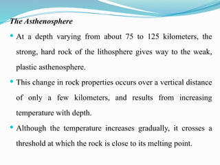 The Asthenosphere
 At a depth varying from about 75 to 125 kilometers, the
strong, hard rock of the lithosphere gives way to the weak,
plastic asthenosphere.
 This change in rock properties occurs over a vertical distance
of only a few kilometers, and results from increasing
temperature with depth.
 Although the temperature increases gradually, it crosses a
threshold at which the rock is close to its melting point.
 