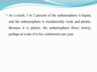  As a result, 1 to 2 percent of the asthenosphere is liquid,
and the asthenosphere is mechanically weak and plastic.
Because it is plastic, the asthenosphere flows slowly,
perhaps at a rate of a few centimeters per year.
 