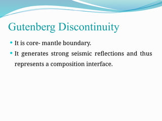 Gutenberg Discontinuity
 It is core- mantle boundary.
 It generates strong seismic reflections and thus
represents a composition interface.
 