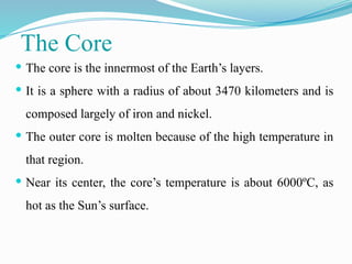 The Core
 The core is the innermost of the Earth’s layers.
 It is a sphere with a radius of about 3470 kilometers and is
composed largely of iron and nickel.
 The outer core is molten because of the high temperature in
that region.
 Near its center, the core’s temperature is about 6000ºC, as
hot as the Sun’s surface.
 