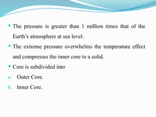  The pressure is greater than 1 million times that of the
Earth’s atmosphere at sea level.
 The extreme pressure overwhelms the temperature effect
and compresses the inner core to a solid.
 Core is subdivided into
a. Outer Core.
b. Inner Core.
 